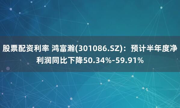 股票配资利率 鸿富瀚(301086.SZ)：预计半年度净利润同比下降50.34%-59.91%
