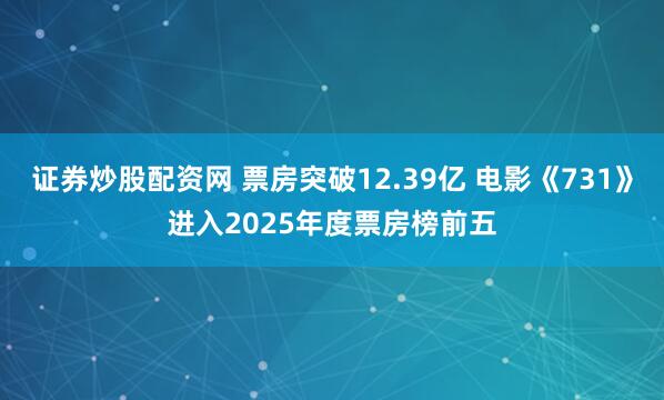 证券炒股配资网 票房突破12.39亿 电影《731》进入2025年度票房榜前五