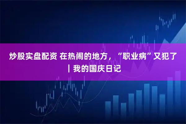 炒股实盘配资 在热闹的地方，“职业病”又犯了｜我的国庆日记