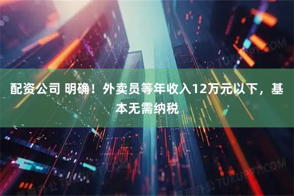 配资公司 明确！外卖员等年收入12万元以下，基本无需纳税