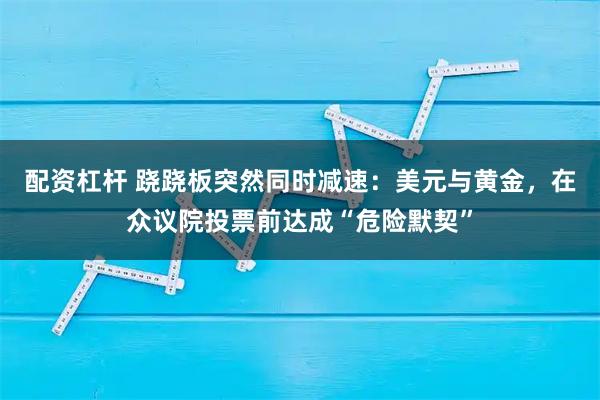 配资杠杆 跷跷板突然同时减速：美元与黄金，在众议院投票前达成“危险默契”