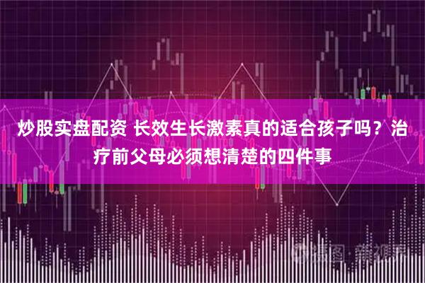 炒股实盘配资 长效生长激素真的适合孩子吗？治疗前父母必须想清楚的四件事