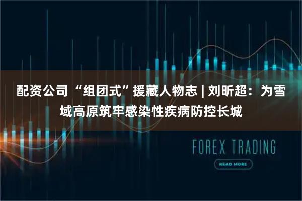 配资公司 “组团式”援藏人物志 | 刘昕超：为雪域高原筑牢感染性疾病防控长城