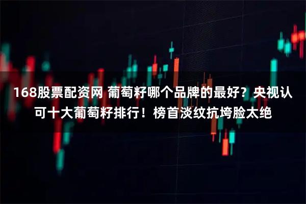 168股票配资网 葡萄籽哪个品牌的最好？央视认可十大葡萄籽排行！榜首淡纹抗垮脸太绝