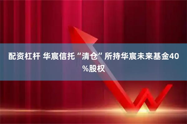 配资杠杆 华宸信托“清仓”所持华宸未来基金40%股权