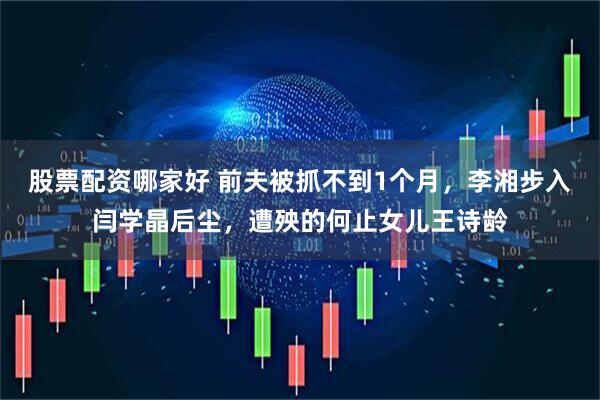 股票配资哪家好 前夫被抓不到1个月，李湘步入闫学晶后尘，遭殃的何止女儿王诗龄