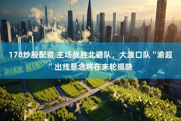 178炒股配资 主场战胜北碚队，大渡口队“渝超”出线悬念将在末轮揭晓