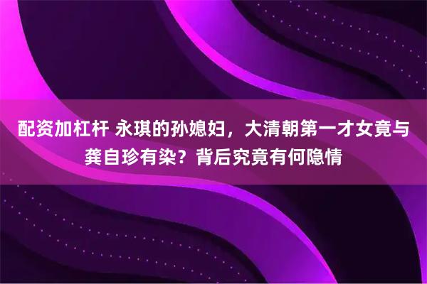 配资加杠杆 永琪的孙媳妇，大清朝第一才女竟与龚自珍有染？背后究竟有何隐情