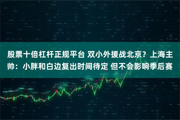 股票十倍杠杆正规平台 双小外援战北京？上海主帅：小胖和白边复出时间待定 但不会影响季后赛