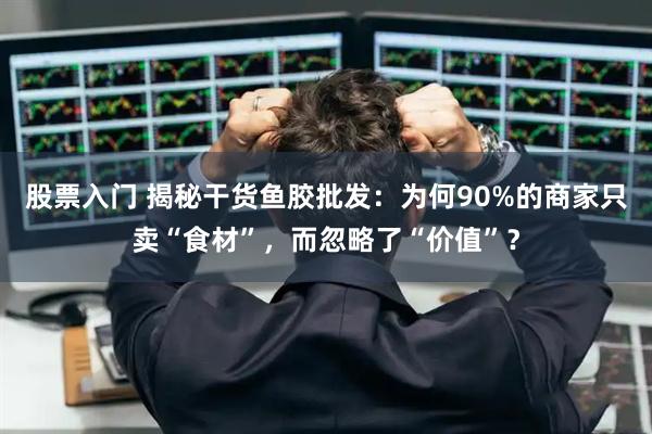 股票入门 揭秘干货鱼胶批发：为何90%的商家只卖“食材”，而忽略了“价值”？