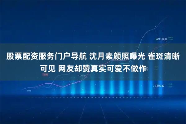 股票配资服务门户导航 沈月素颜照曝光 雀斑清晰可见 网友却赞真实可爱不做作