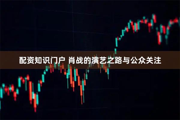配资知识门户 肖战的演艺之路与公众关注