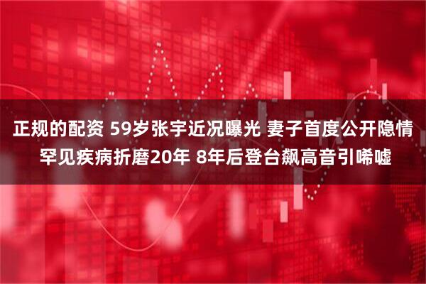 正规的配资 59岁张宇近况曝光 妻子首度公开隐情 罕见疾病折磨20年 8年后登台飙高音引唏嘘