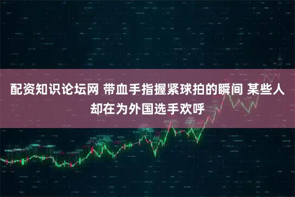 配资知识论坛网 带血手指握紧球拍的瞬间 某些人却在为外国选手欢呼